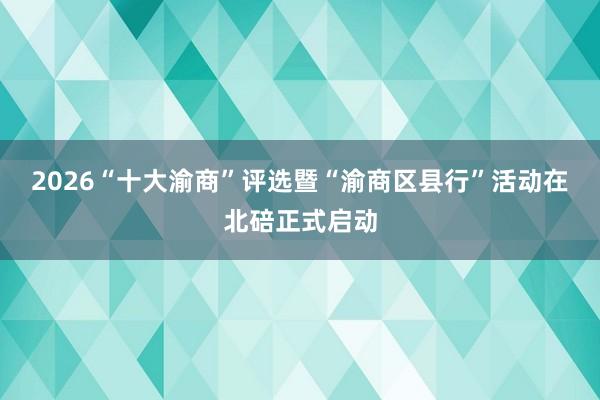 2026“十大渝商”评选暨“渝商区县行”活动在北碚正式启动