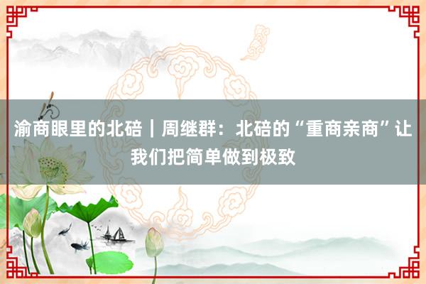 渝商眼里的北碚｜周继群：北碚的“重商亲商”让我们把简单做到极致