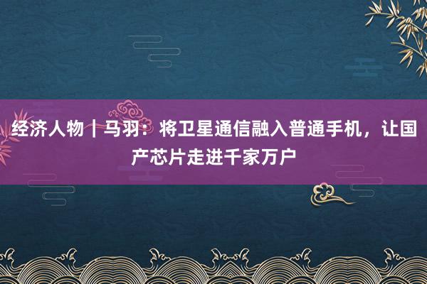 经济人物｜马羽：将卫星通信融入普通手机，让国产芯片走进千家万户