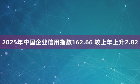 2025年中国企业信用指数162.66 较上年上升2.82