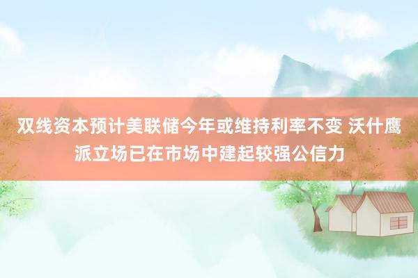 双线资本预计美联储今年或维持利率不变 沃什鹰派立场已在市场中建起较强公信力
