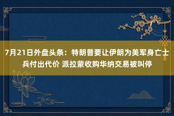 7月21日外盘头条：特朗普要让伊朗为美军身亡士兵付出代价 派拉蒙收购华纳交易被叫停
