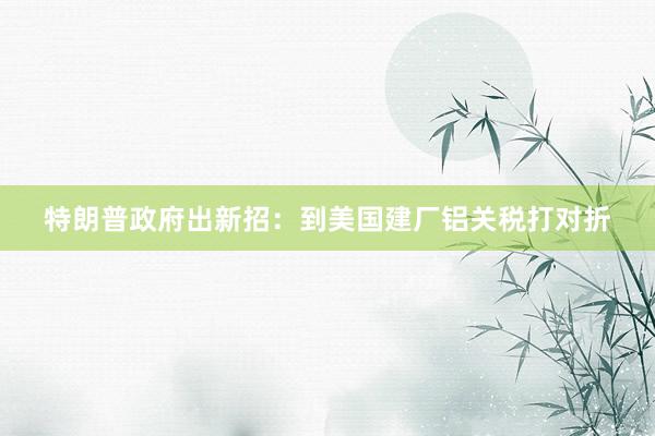 特朗普政府出新招：到美国建厂铝关税打对折