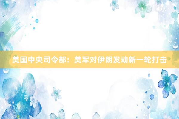 美国中央司令部：美军对伊朗发动新一轮打击