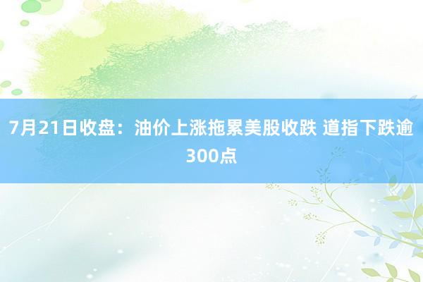 7月21日收盘：油价上涨拖累美股收跌 道指下跌逾300点